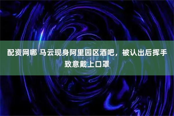 配资网哪 马云现身阿里园区酒吧，被认出后挥手致意戴上口罩