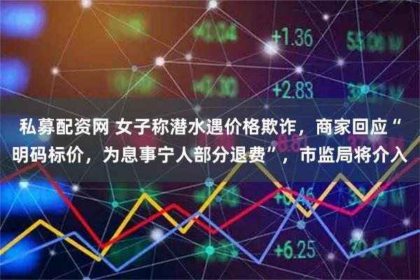 私募配资网 女子称潜水遇价格欺诈，商家回应“明码标价，为息事宁人部分退费”，市监局将介入