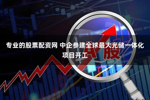 专业的股票配资网 中企参建全球最大光储一体化项目开工