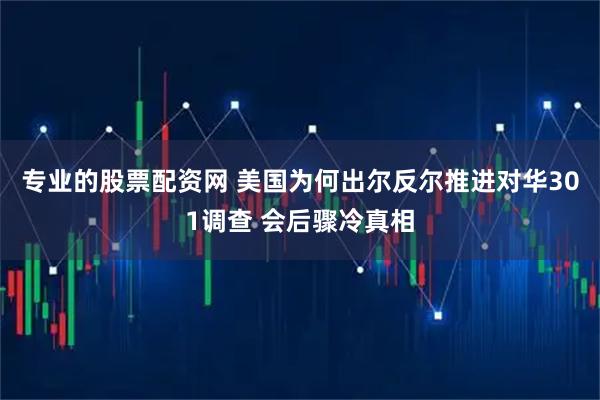专业的股票配资网 美国为何出尔反尔推进对华301调查 会后骤冷真相
