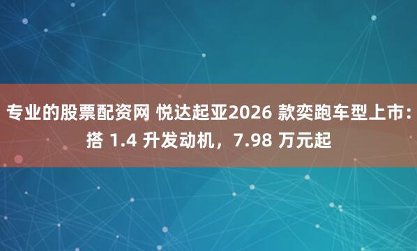 专业的股票配资网 悦达起亚2026 款奕跑车型上市：搭 1.4 升发动机，7.98 万元起