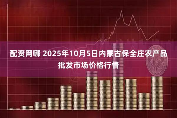 配资网哪 2025年10月5日内蒙古保全庄农产品批发市场价格行情
