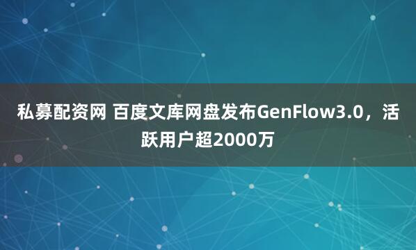 私募配资网 百度文库网盘发布GenFlow3.0，活跃用户超2000万