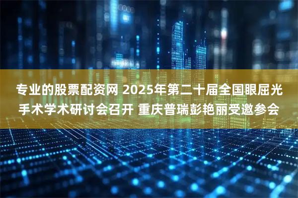 专业的股票配资网 2025年第二十届全国眼屈光手术学术研讨会召开 重庆普瑞彭艳丽受邀参会
