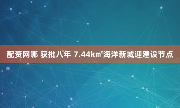配资网哪 获批八年 7.44k㎡海洋新城迎建设节点