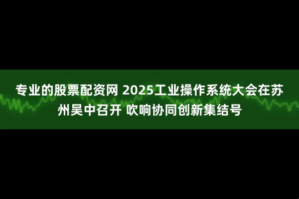 专业的股票配资网 2025工业操作系统大会在苏州吴中召开 吹响协同创新集结号