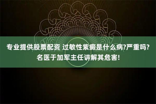 专业提供股票配资 过敏性紫癜是什么病?严重吗?名医于加军主任讲解其危害!