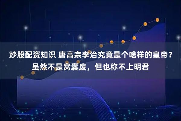 炒股配资知识 唐高宗李治究竟是个啥样的皇帝？虽然不是窝囊废，但也称不上明君