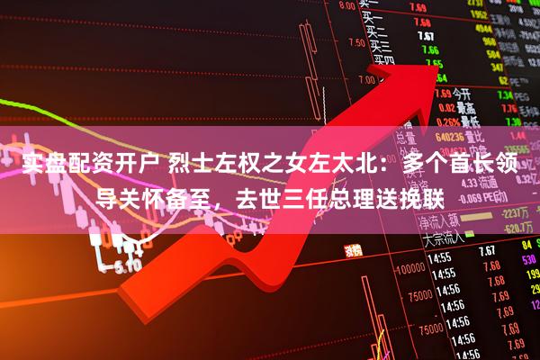 实盘配资开户 烈士左权之女左太北：多个首长领导关怀备至，去世三任总理送挽联