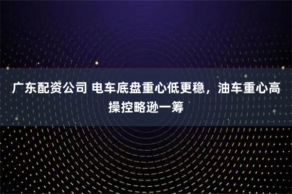 广东配资公司 电车底盘重心低更稳，油车重心高操控略逊一筹