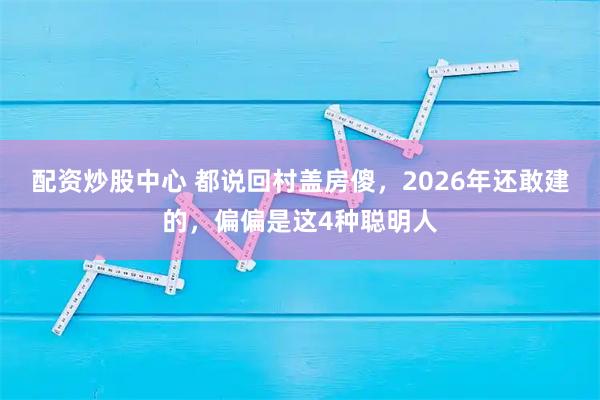 配资炒股中心 都说回村盖房傻，2026年还敢建的，偏偏是这4种聪明人