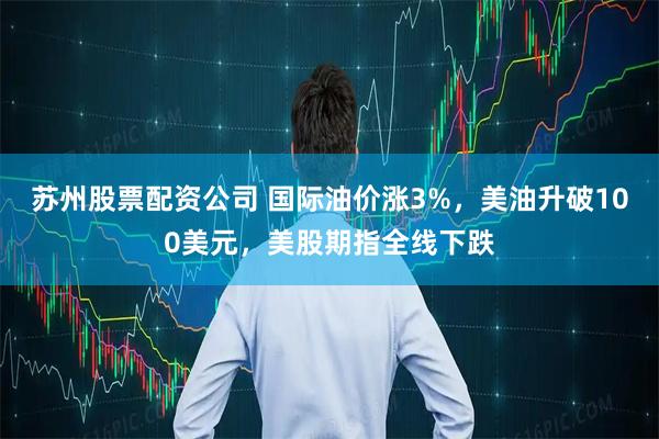 苏州股票配资公司 国际油价涨3%，美油升破100美元，美股期指全线下跌