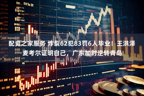 配资之家服务 炸裂62犯83罚6人毕业！王洪泽麦考尔证明自己，广东加时逆转青岛