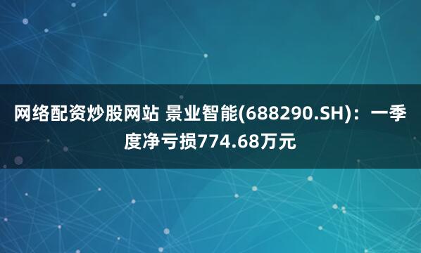 网络配资炒股网站 景业智能(688290.SH)：一季度净亏损774.68万元