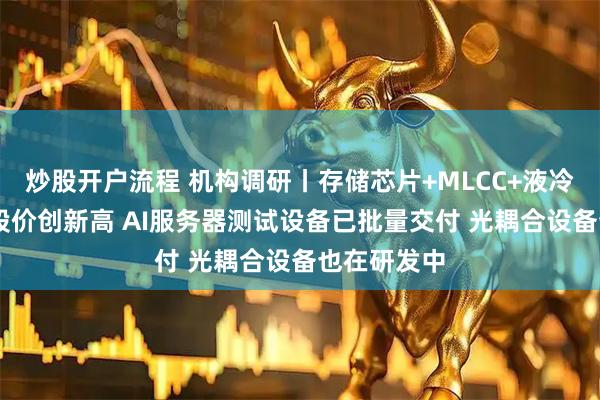 炒股开户流程 机构调研丨存储芯片+MLCC+液冷 这家公司股价创新高 AI服务器测试设备已批量交付 光耦合设备也在研发中