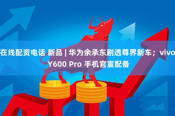 在线配资电话 新品 | 华为余承东剧透尊界新车；vivo Y600 Pro 手机官宣配备