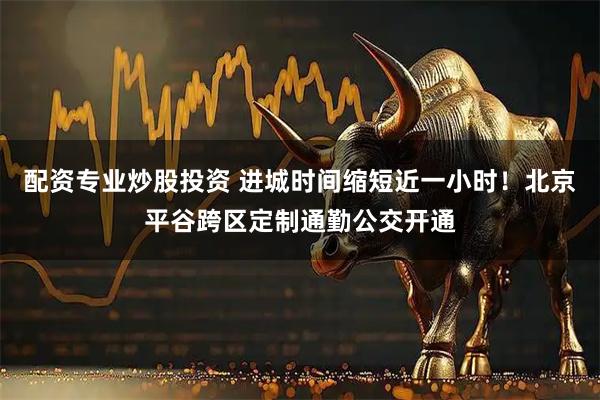 配资专业炒股投资 进城时间缩短近一小时！北京平谷跨区定制通勤公交开通
