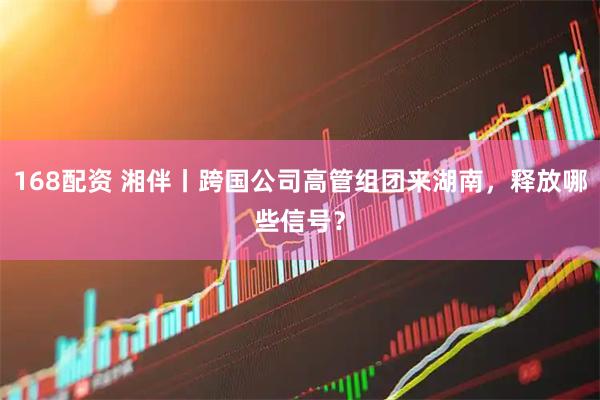 168配资 湘伴丨跨国公司高管组团来湖南，释放哪些信号？