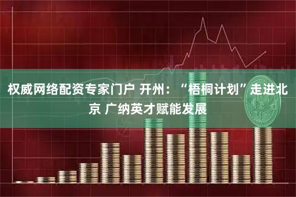 权威网络配资专家门户 开州：“梧桐计划”走进北京 广纳英才赋能发展