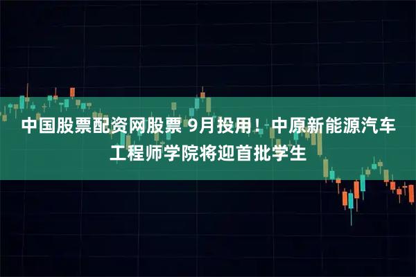 中国股票配资网股票 9月投用！中原新能源汽车工程师学院将迎首批学生
