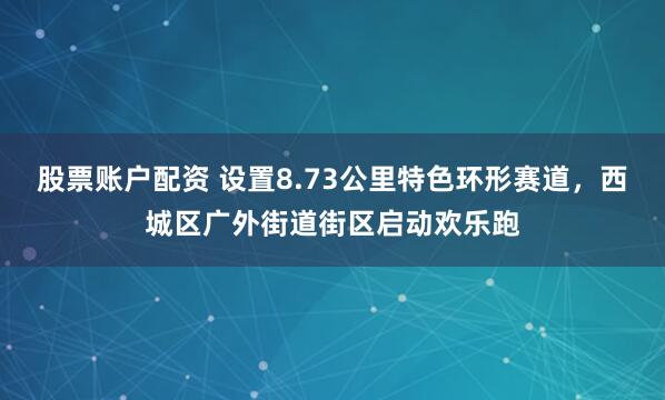 股票账户配资 设置8.73公里特色环形赛道,西城区广外街道街区启动欢乐跑