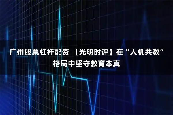 广州股票杠杆配资 【光明时评】在“人机共教”格局中坚守教育本真