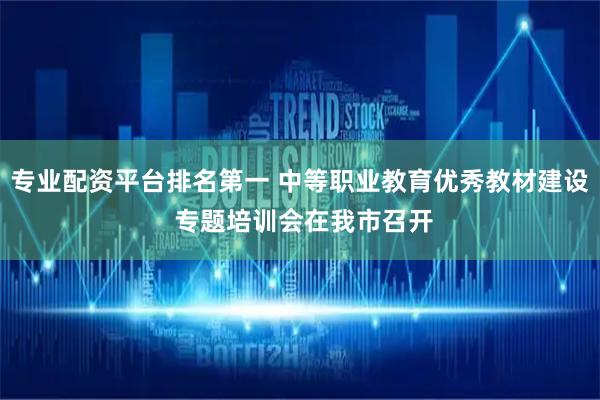 专业配资平台排名第一 中等职业教育优秀教材建设 专题培训会在我市召开