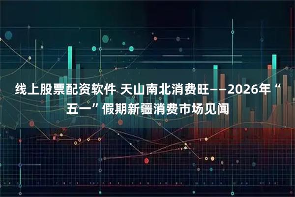 线上股票配资软件 天山南北消费旺——2026年“五一”假期新疆消费市场见闻