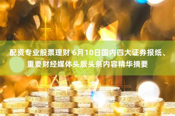 配资专业股票理财 6月10日国内四大证券报纸、重要财经媒体头版头条内容精华摘要