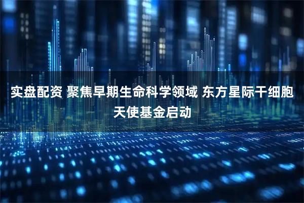 实盘配资 聚焦早期生命科学领域 东方星际干细胞天使基金启动